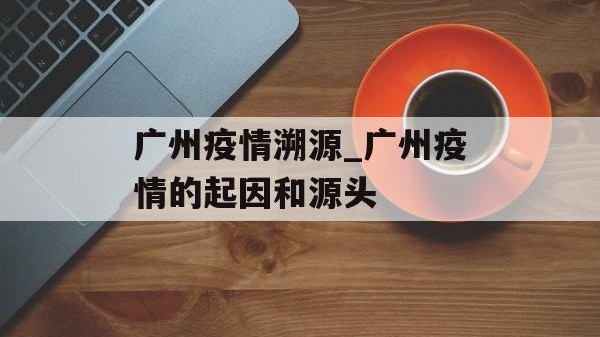 广州疫情溯源_广州疫情的起因和源头
